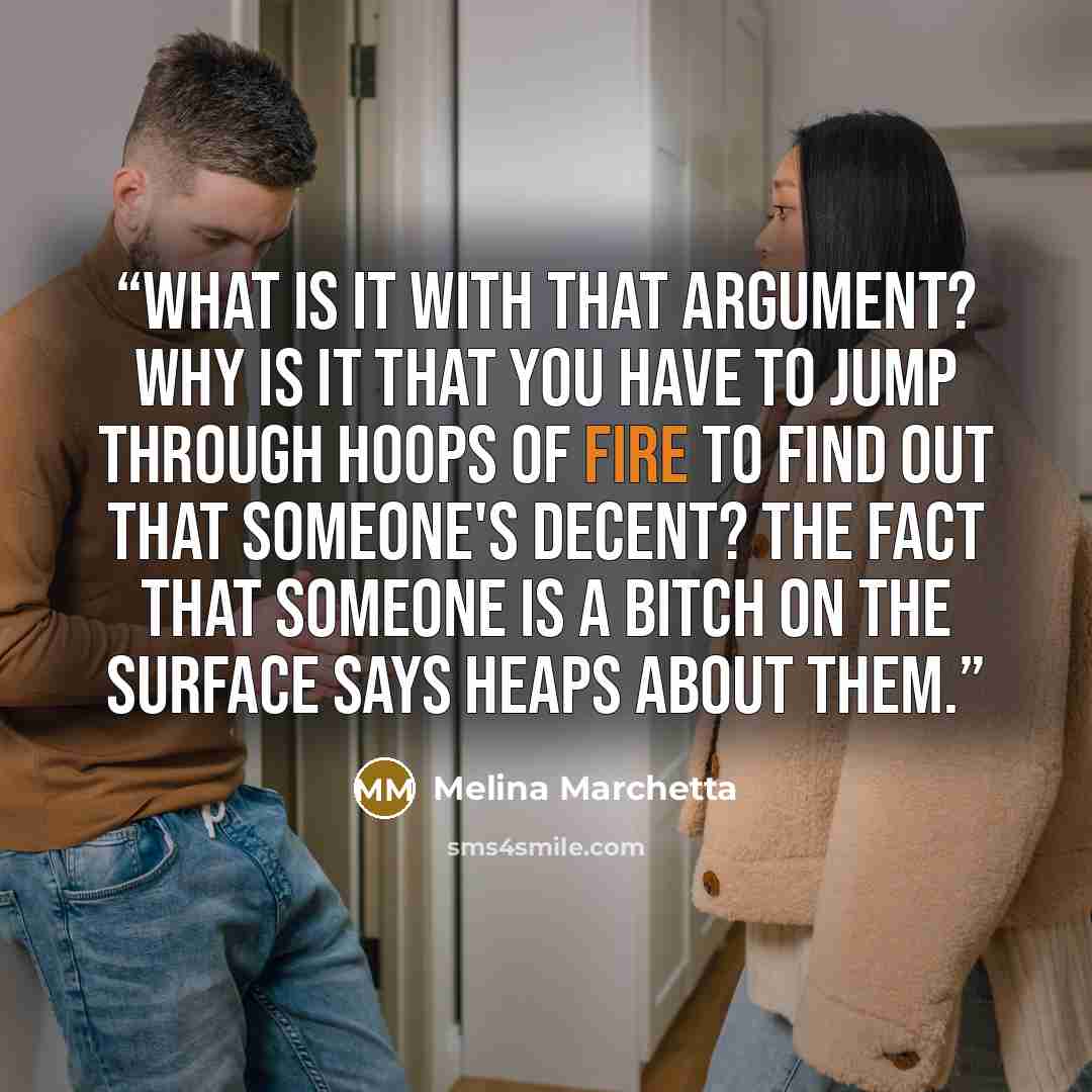 “What is it with that argument? Why is it that you have to jump through hoops of fire to find out that someone's decent? The fact that someone is a bitch on the surface says heaps about them.” quote by Melina Marchetta