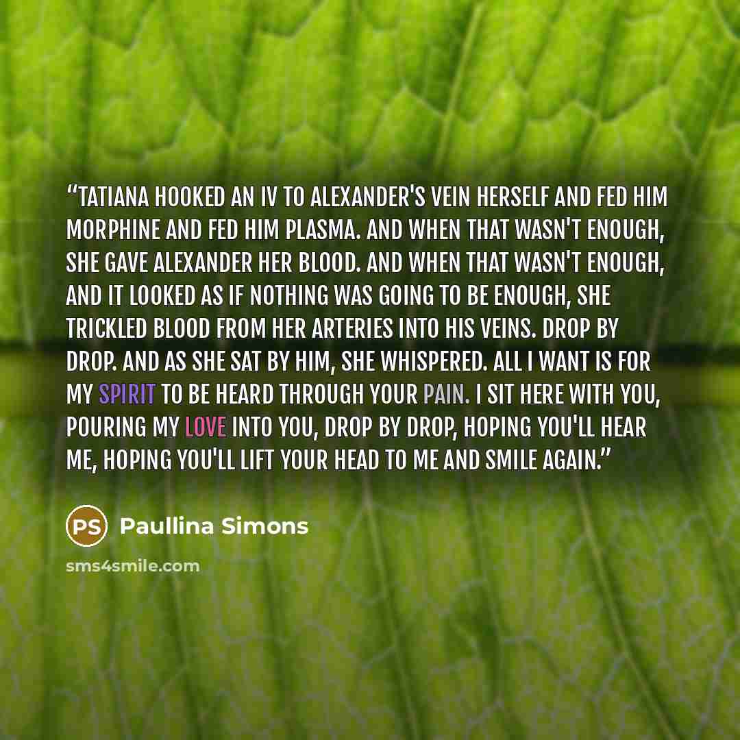 “Tatiana hooked an IV to Alexander's vein herself and fed him morphine and fed him plasma. And when that wasn't enough, she gave Alexander her blood. And when that wasn't enough, and it looked as if nothing was going to be enough, she trickled blood from her arteries into his veins. Drop by drop…” quote by Paullina Simons