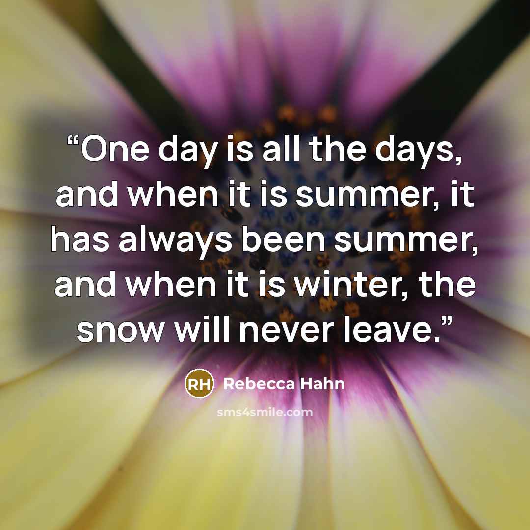 “One day is all the days, and when it is summer, it has always been summer, and when it is winter, the snow will never leave.” quote by Rebecca Hahn