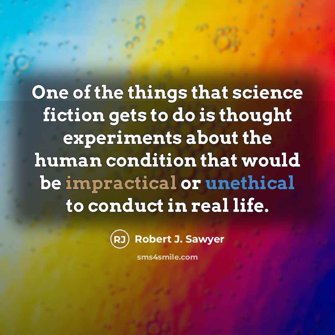 “One of the things that science fiction gets to do is thought experiments about the human condition that would be impractical or unethical to conduct in real life.” quote by Robert J. Sawyer