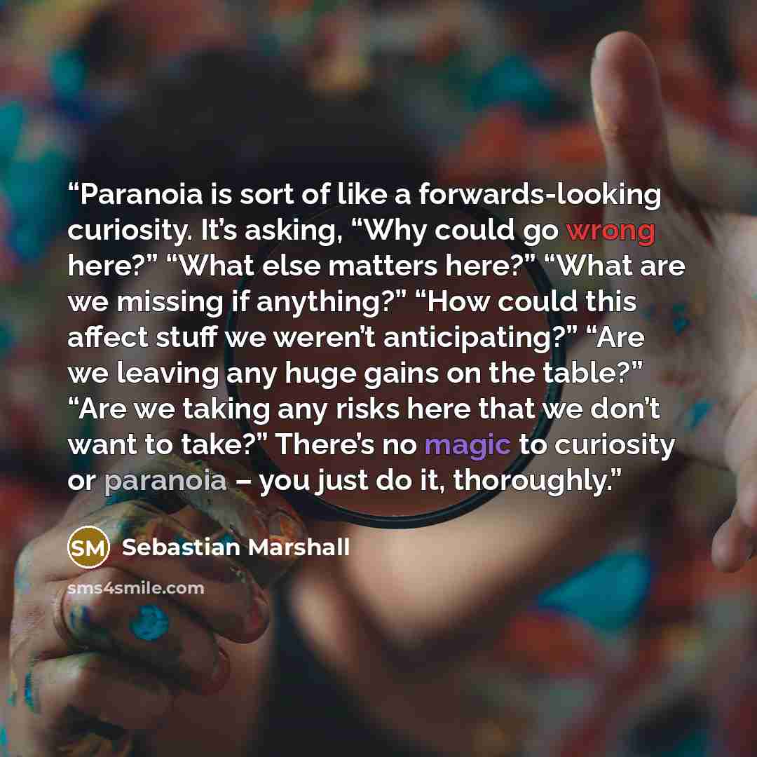 “Paranoia is sort of like a forwards-looking curiosity. It’s asking, “Why could go wrong here?” “What else matters here?” “What are we missing if anything?” “How could this affect stuff we weren’t anticipating?” “Are we leaving any huge gains on the table?” “Are we taking any risks here that we…” quote by Sebastian Marshall