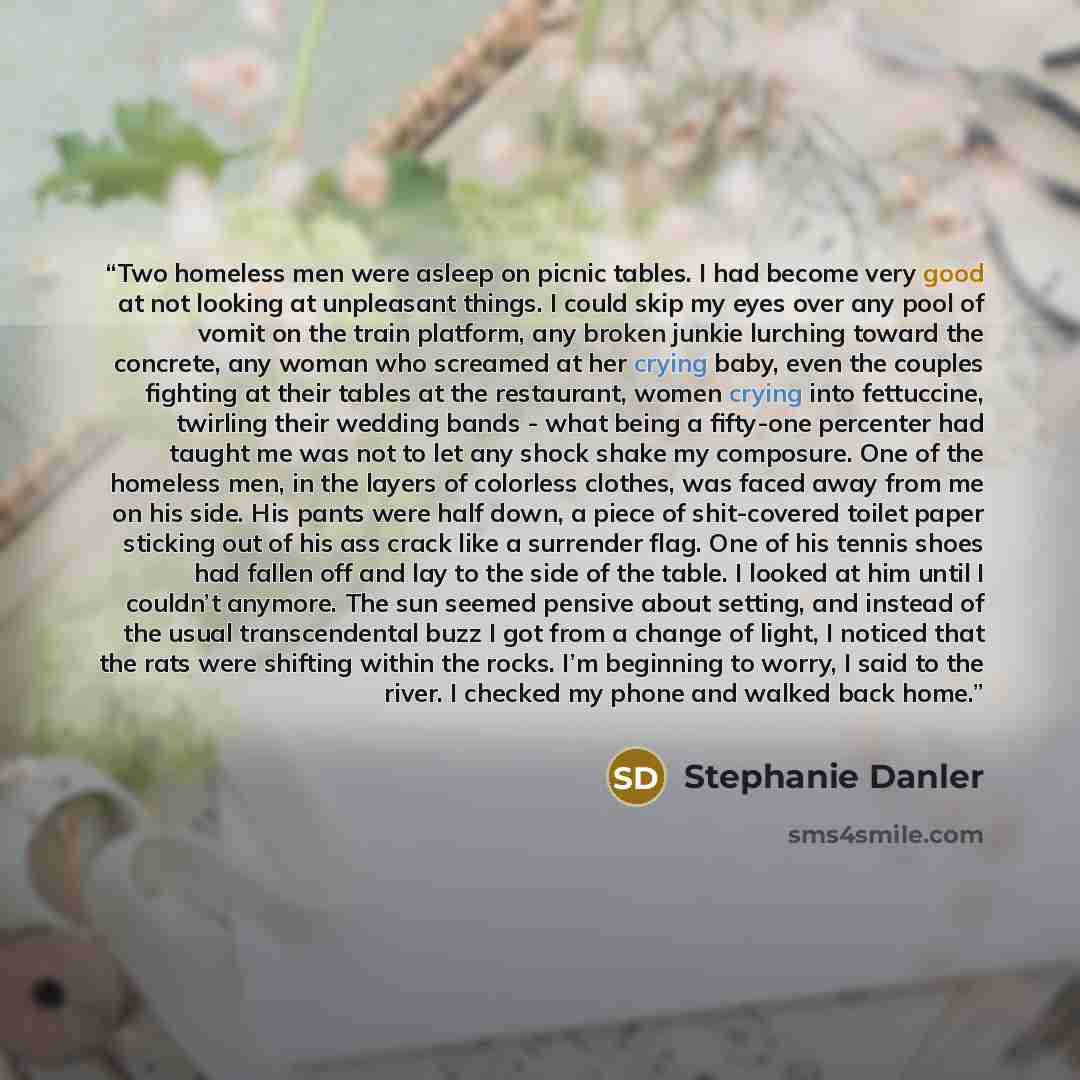 “Two homeless men were asleep on picnic tables. I had become very good at not looking at unpleasant things. I could skip my eyes over any pool of vomit on the train platform, any broken junkie lurching toward the concrete, any woman who screamed at her crying baby, even the couples fighting at…” quote by Stephanie Danler