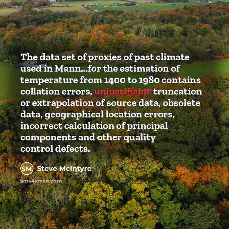 “The data set of proxies of past climate used in Mann...for the estimation of temperature from 1400 to 1980 contains collation errors, unjustifiable truncation or extrapolation of source data, obsolete data, geographical location errors, incorrect calculation of principal components and other…” quote by Steve McIntyre