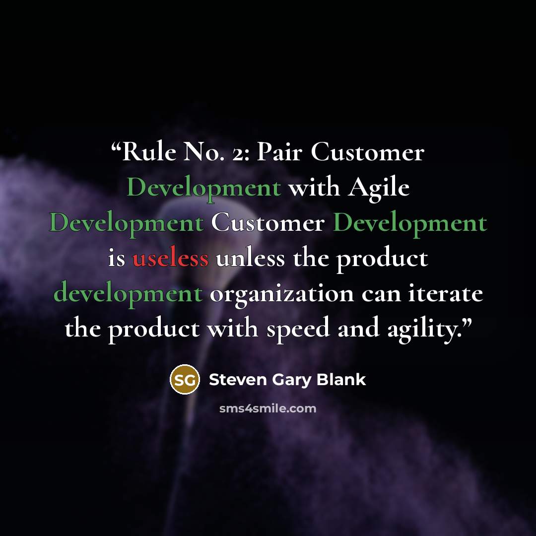 “Rule No. 2: Pair Customer Development with Agile Development Customer Development is useless unless the product development organization can iterate the product with speed and agility.” quote by Steven Gary Blank