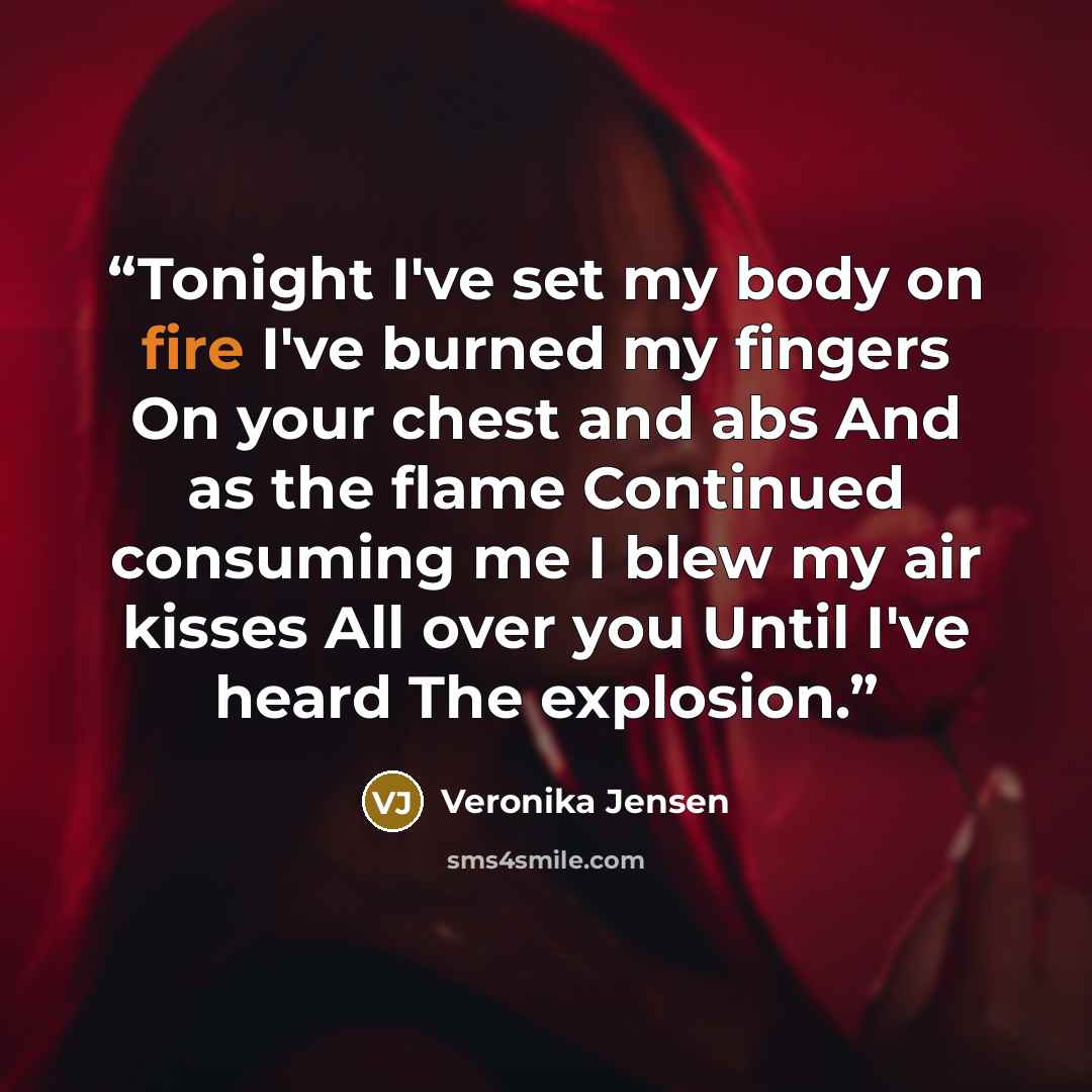 “Tonight I've set my body on fire I've burned my fingers On your chest and abs And as the flame Continued consuming me I blew my air kisses All over you Until I've heard The explosion.” quote by Veronika Jensen