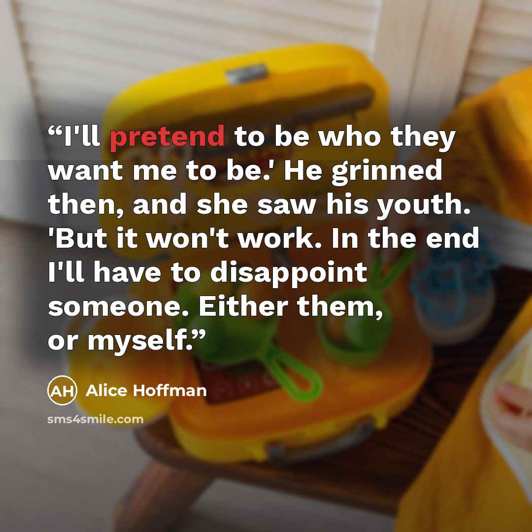 “I'll pretend to be who they want me to be.' He grinned then, and she saw his youth. 'But it won't work. In the end I'll have to disappoint someone. Either them, or myself.” quote by Alice Hoffman
