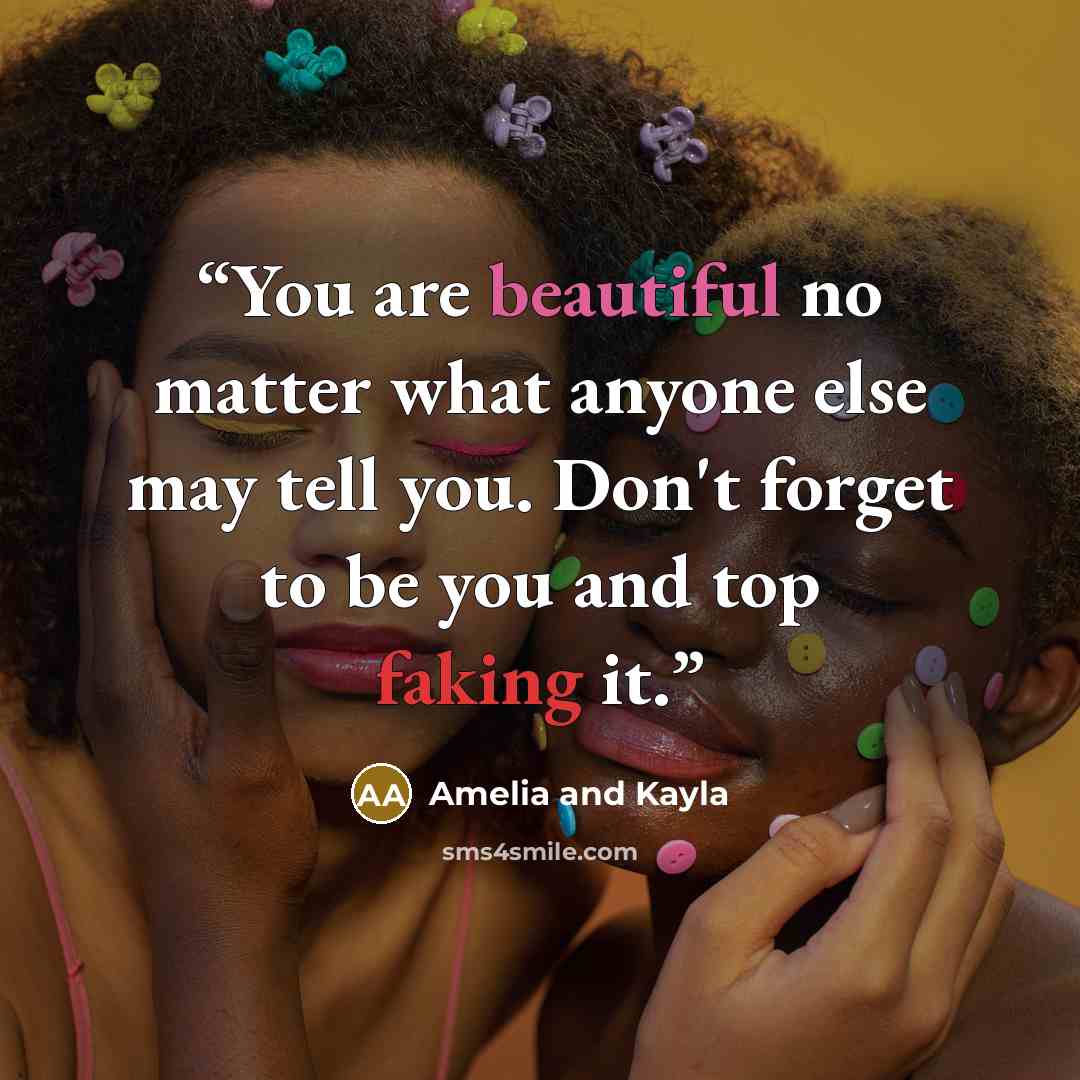 “You are beautiful no matter what anyone else may tell you. Don't forget to be you and top faking it.” quote by Amelia and Kayla
