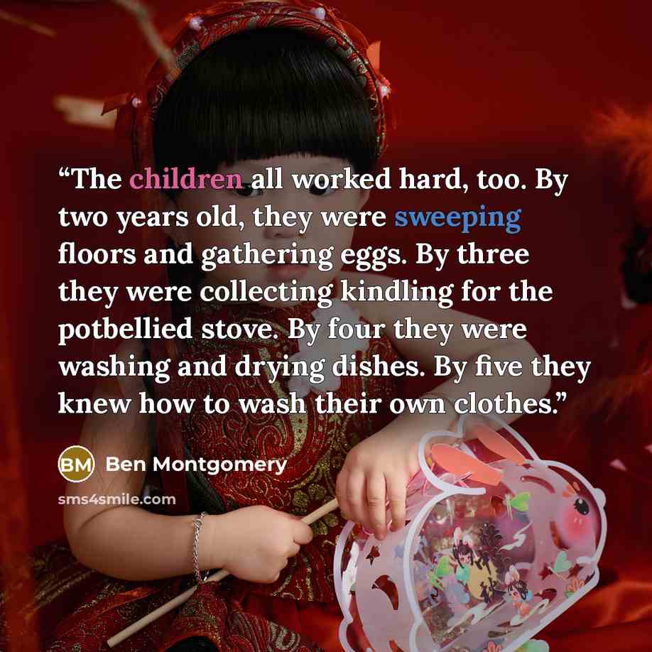 “The children all worked hard, too. By two years old, they were sweeping floors and gathering eggs. By three they were collecting kindling for the potbellied stove. By four they were washing and drying dishes. By five they knew how to wash their own clothes.” quote by Ben Montgomery