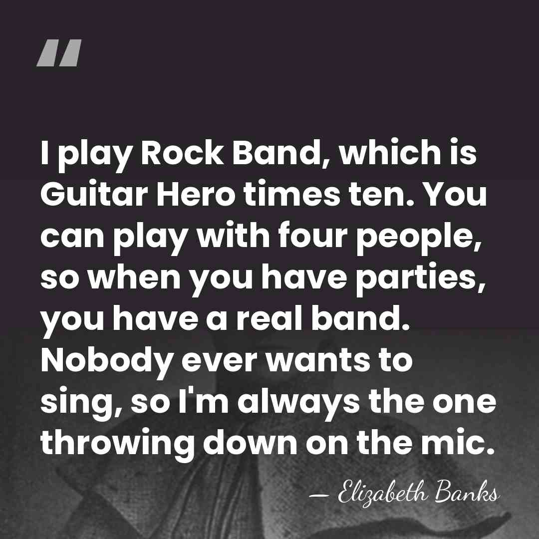 I play Rock Band, which is Guitar Hero times ten. You can&hellip; - Elizabeth Banks