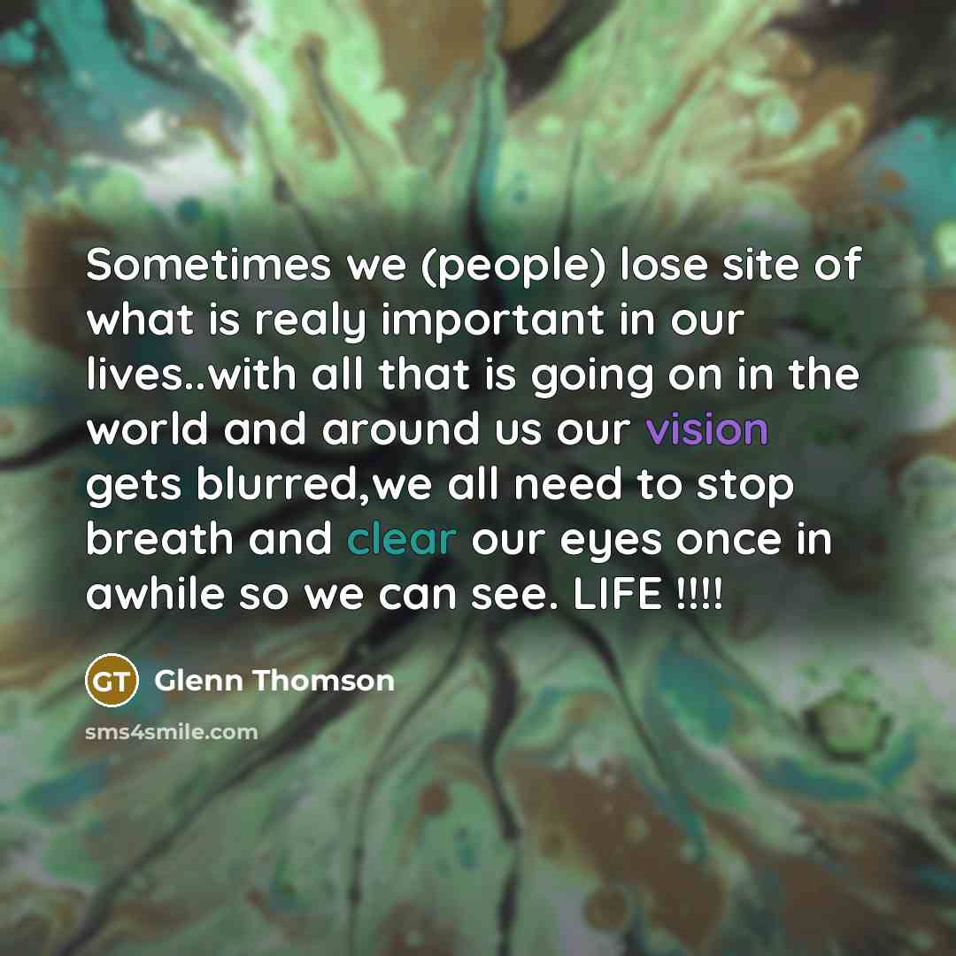“Sometimes we (people) lose site of what is realy important in our lives..with all that is going on in the world and around us our vision gets blurred,we all need to stop breath and clear our eyes once in awhile so we can see. LIFE !!!!” quote by Glenn Thomson