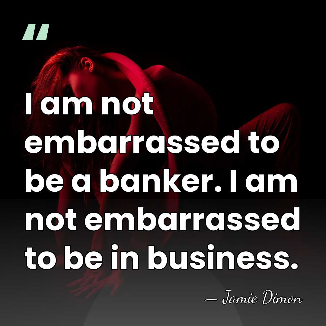 I am not embarrassed to be a banker. I am not embarrassed&hellip; - Jamie Dimon