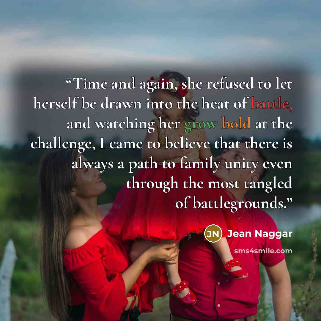 “Time and again, she refused to let herself be drawn into the heat of battle, and watching her grow bold at the challenge, I came to believe that there is always a path to family unity even through the most tangled of battlegrounds.” quote by Jean Naggar