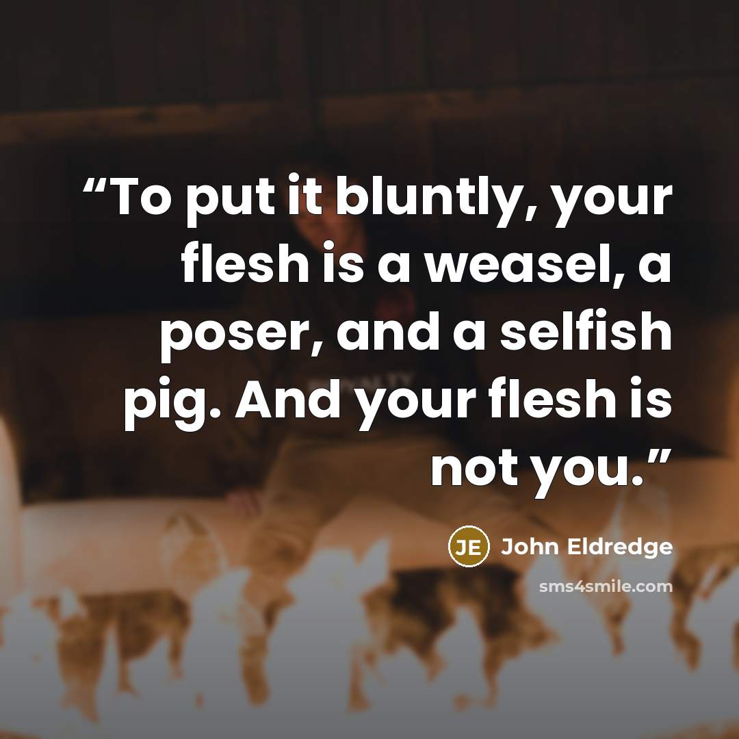 “To put it bluntly, your flesh is a weasel, a poser, and a selfish pig. And your flesh is not you.” quote by John Eldredge