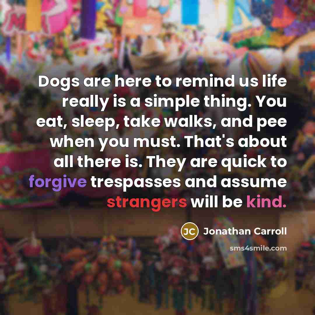 “Dogs are here to remind us life really is a simple thing. You eat, sleep, take walks, and pee when you must. That's about all there is. They are quick to forgive trespasses and assume strangers will be kind.” quote by Jonathan Carroll