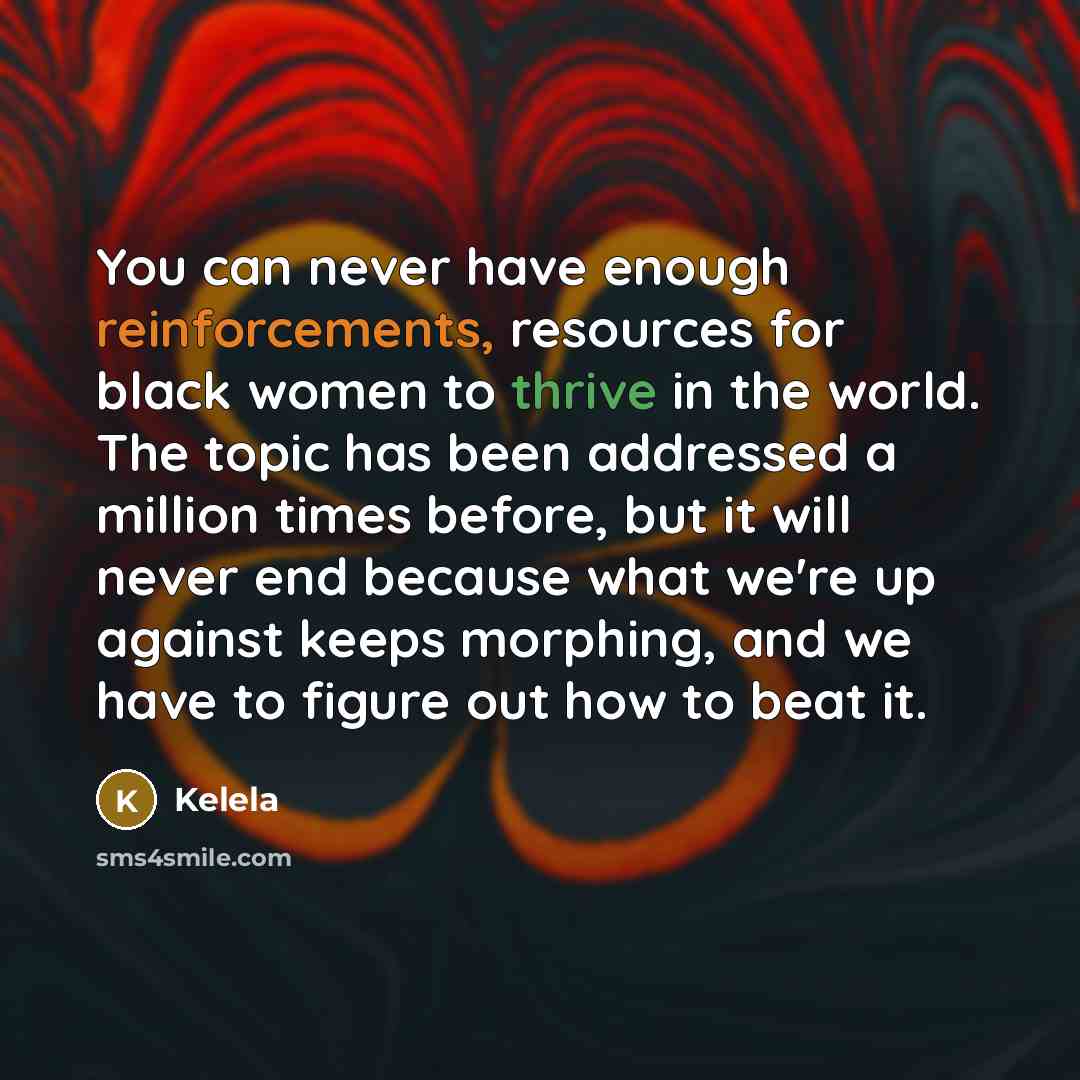 “You can never have enough reinforcements, resources for black women to thrive in the world. The topic has been addressed a million times before, but it will never end because what we're up against keeps morphing, and we have to figure out how to beat it.” quote by Kelela