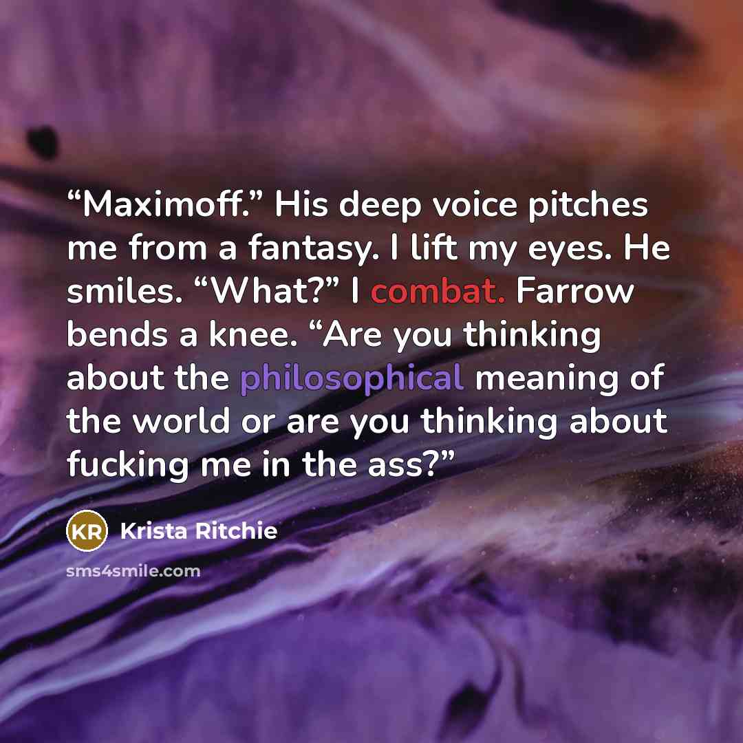 “Maximoff.” His deep voice pitches me from a fantasy. I lift my eyes. He smiles. “What?” I combat. Farrow bends a knee. “Are you thinking about the philosophical meaning of the world or are you thinking about fucking me in the ass?” quote by Krista Ritchie
