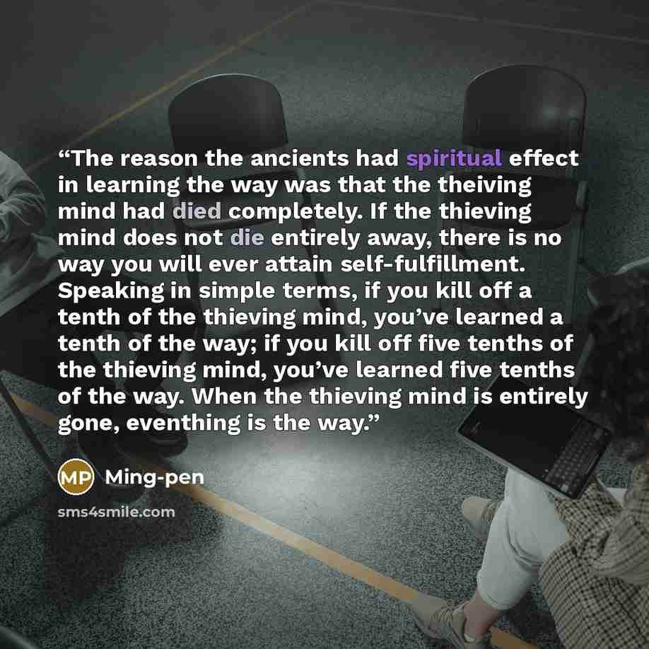 “The reason the ancients had spiritual effect in learning the way was that the theiving mind had died completely. If the thieving mind does not die entirely away, there is no way you will ever attain self-fulfillment. Speaking in simple terms, if you kill off a tenth of the thieving mind, you’ve…” quote by Ming-pen