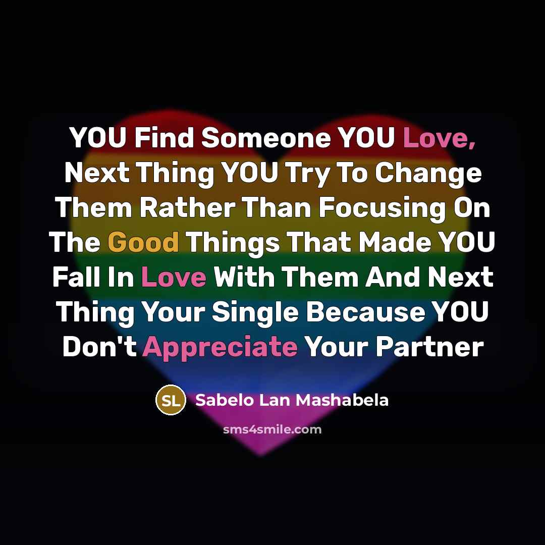 “YOU Find Someone YOU Love, Next Thing YOU Try To Change Them Rather Than Focusing On The Good Things That Made YOU Fall In Love With Them And Next Thing Your Single Because YOU Don't Appreciate Your Partner” quote by Sabelo Lan Mashabela