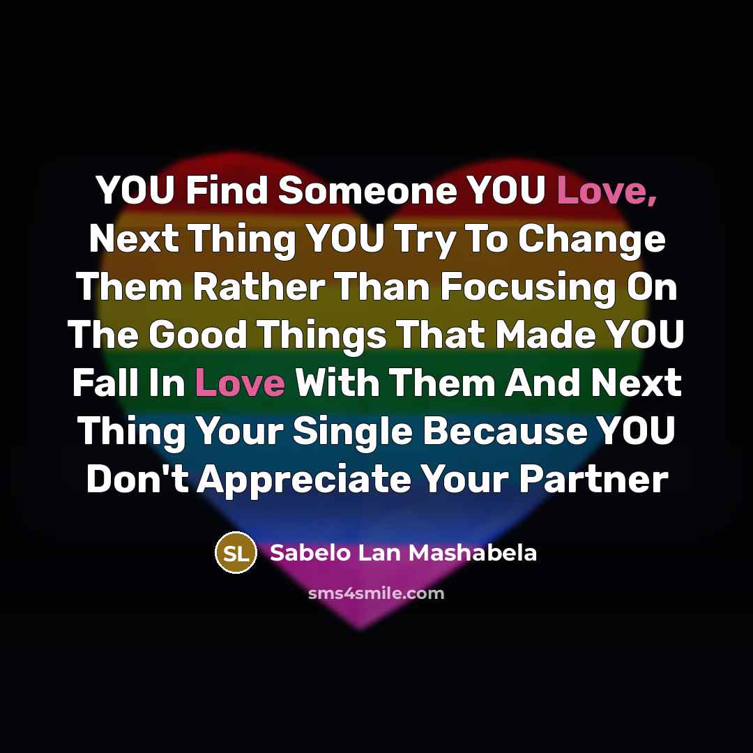 “YOU Find Someone YOU Love, Next Thing YOU Try To Change Them Rather Than Focusing On The Good Things That Made YOU Fall In Love With Them And Next Thing Your Single Because YOU Don't Appreciate Your Partner” quote by Sabelo Lan Mashabela