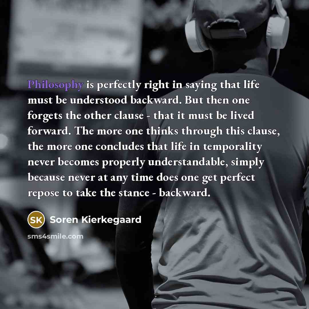 “Philosophy is perfectly right in saying that life must be understood backward. But then one forgets the other clause - that it must be lived forward. The more one thinks through this clause, the more one concludes that life in temporality never becomes properly understandable, simply because never…” quote by Soren Kierkegaard