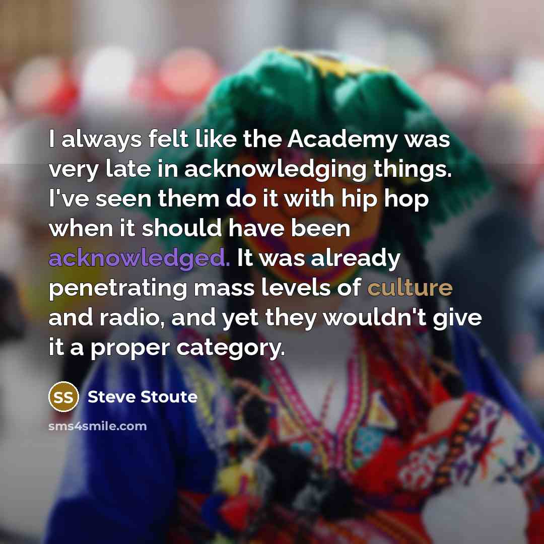 “I always felt like the Academy was very late in acknowledging things. I've seen them do it with hip hop when it should have been acknowledged. It was already penetrating mass levels of culture and radio, and yet they wouldn't give it a proper category.” quote by Steve Stoute
