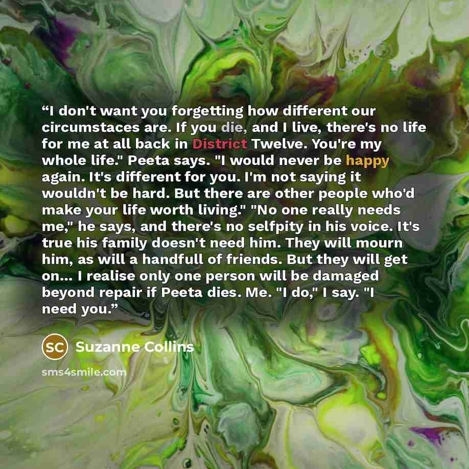 “I don't want you forgetting how different our circumstaces are. If you die, and I live, there's no life for me at all back in District Twelve. You're my whole life." Peeta says. "I would never be happy again. It's different for you. I'm not saying it wouldn't be hard. But there are other people…” quote by Suzanne Collins