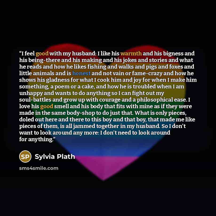 “I feel good with my husband: I like his warmth and his bigness and his being-there and his making and his jokes and stories and what he reads and how he likes fishing and walks and pigs and foxes and little animals and is honest and not vain or fame-crazy and how he shows his gladness for what I…” quote by Sylvia Plath