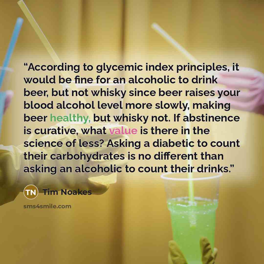 “According to glycemic index principles, it would be fine for an alcoholic to drink beer, but not whisky since beer raises your blood alcohol level more slowly, making beer healthy, but whisky not. If abstinence is curative, what value is there in the science of less? Asking a diabetic to count…” quote by Tim Noakes
