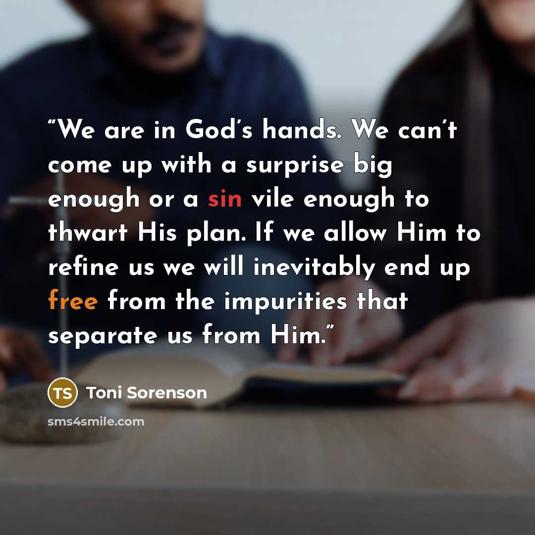 “We are in God’s hands. We can’t come up with a surprise big enough or a sin vile enough to thwart His plan. If we allow Him to refine us we will inevitably end up free from the impurities that separate us from Him.” quote by Toni Sorenson