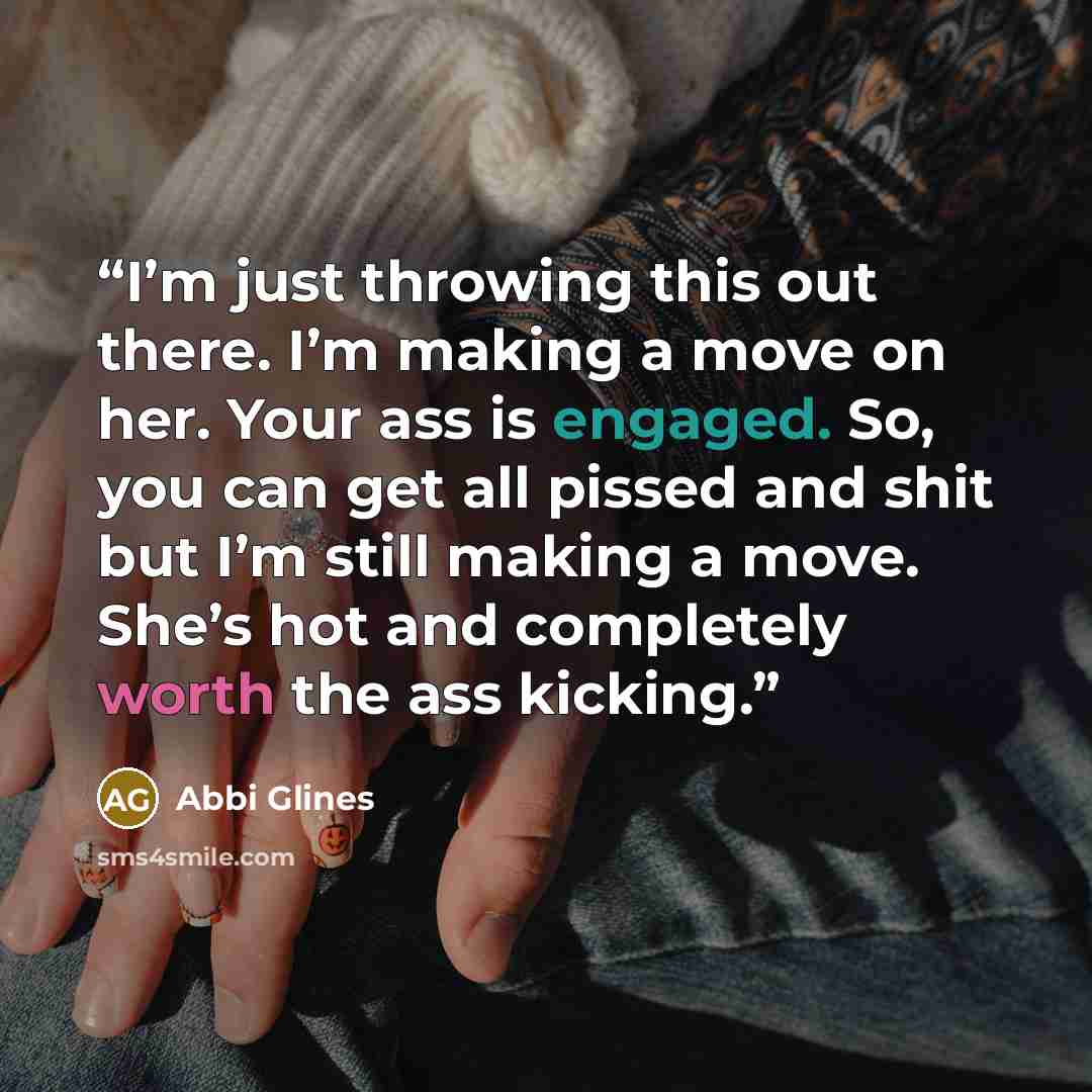 “I’m just throwing this out there. I’m making a move on her. Your ass is engaged. So, you can get all pissed and shit but I’m still making a move. She’s hot and completely worth the ass kicking.” quote by Abbi Glines