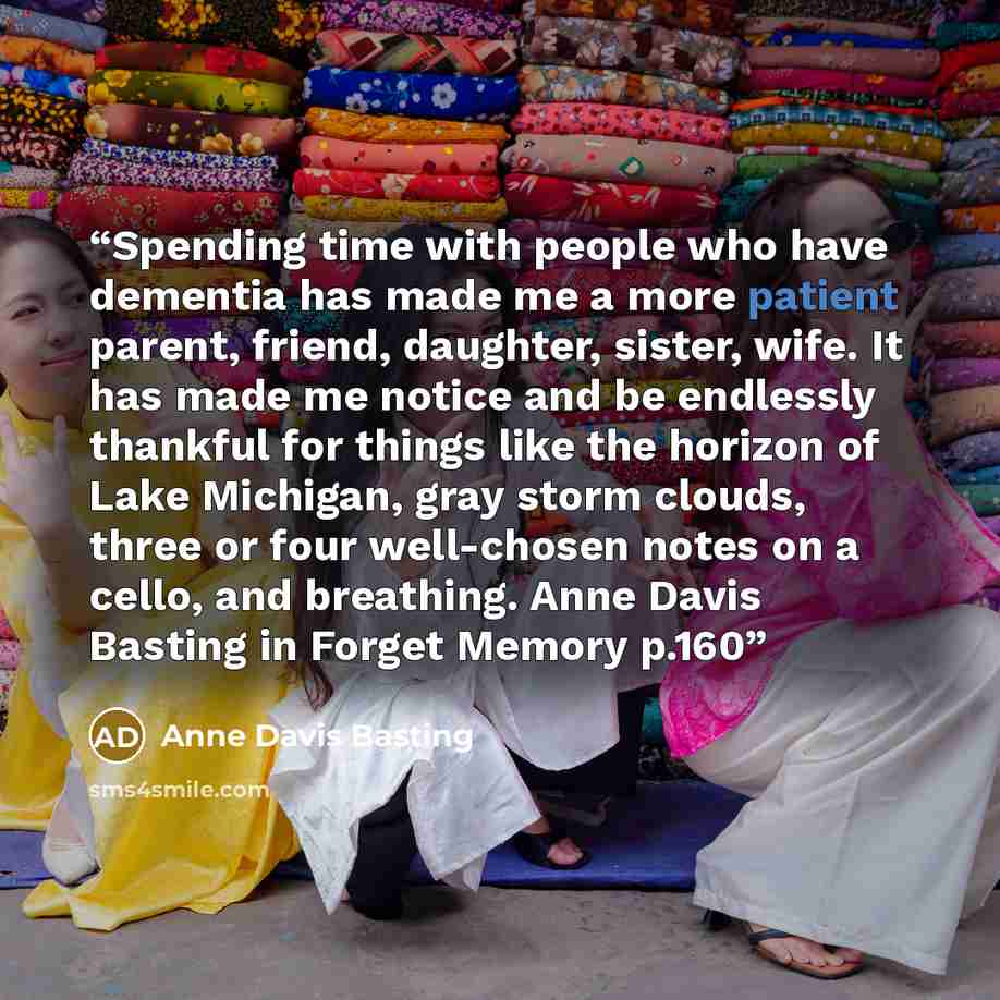 “Spending time with people who have dementia has made me a more patient parent, friend, daughter, sister, wife. It has made me notice and be endlessly thankful for things like the horizon of Lake Michigan, gray storm clouds, three or four well-chosen notes on a cello, and breathing. Anne Davis…” quote by Anne Davis Basting