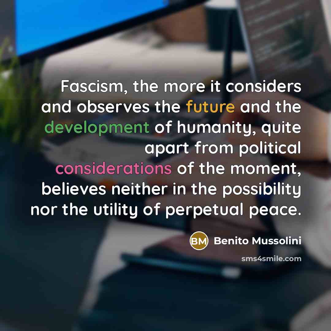 “Fascism, the more it considers and observes the future and the development of humanity, quite apart from political considerations of the moment, believes neither in the possibility nor the utility of perpetual peace.” quote by Benito Mussolini