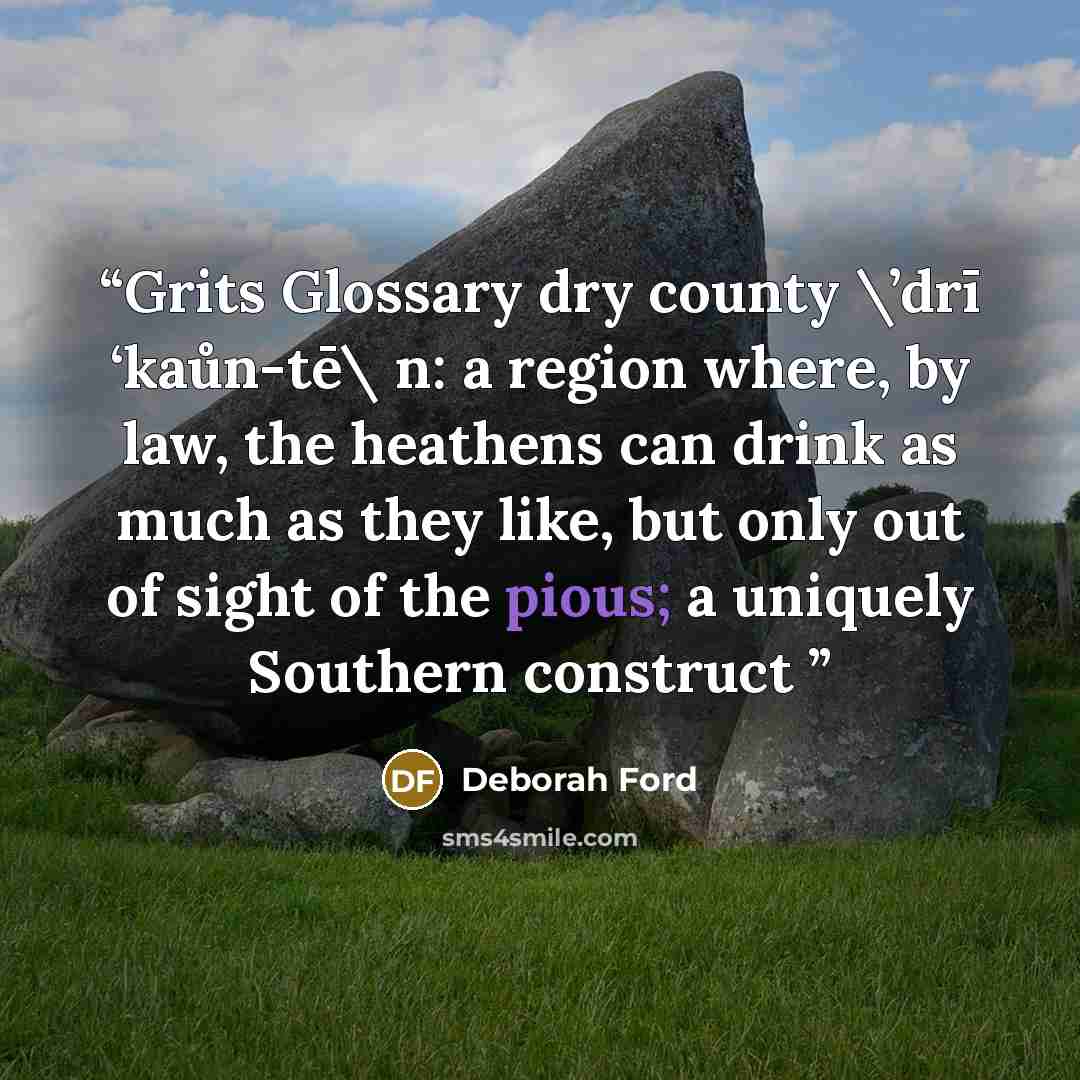 “Grits Glossary dry county \’drī ‘kaůn-tē\ n: a region where, by law, the heathens can drink as much as they like, but only out of sight of the pious; a uniquely Southern construct” quote by Deborah Ford