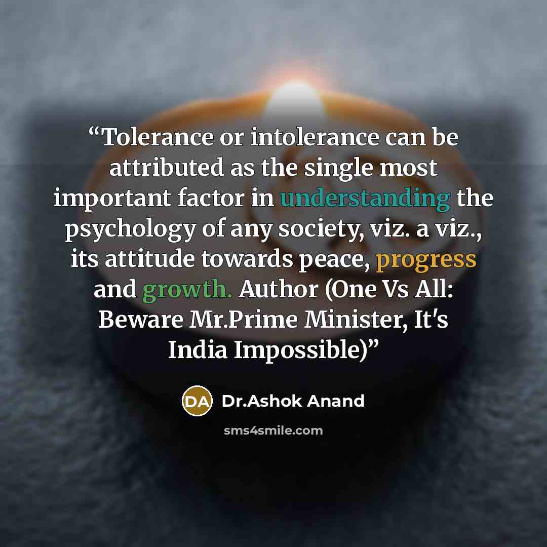 “Tolerance or intolerance can be attributed as the single most important factor in understanding the psychology of any society, viz. a viz., its attitude towards peace, progress and growth. Author (One Vs All: Beware Mr.Prime Minister, It's India Impossible)” quote by Dr.Ashok Anand