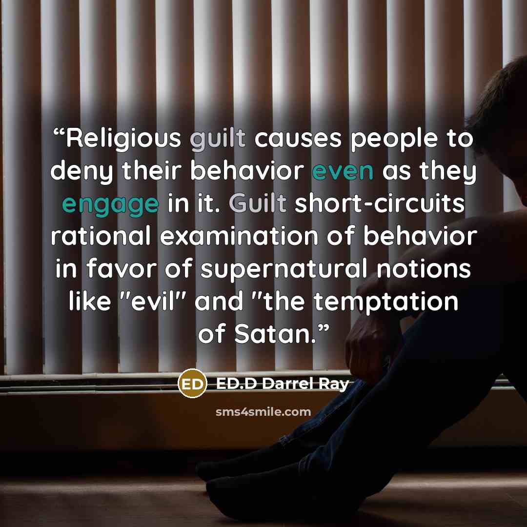 “Religious guilt causes people to deny their behavior even as they engage in it. Guilt short-circuits rational examination of behavior in favor of supernatural notions like "evil" and "the temptation of Satan.” quote by ED.D Darrel Ray
