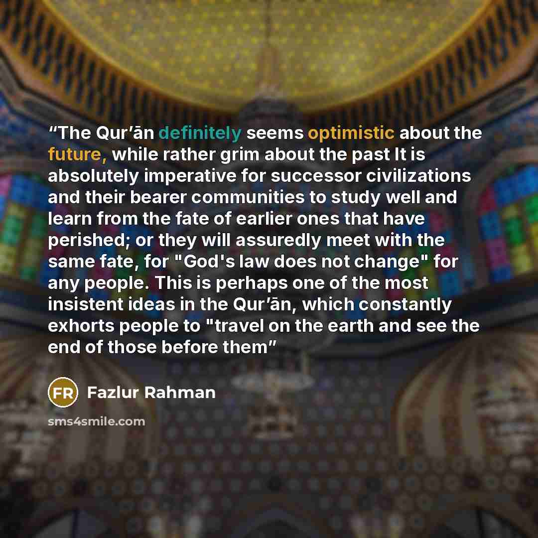 “The Qur’ān definitely seems optimistic about the future, while rather grim about the past It is absolutely imperative for successor civilizations and their bearer communities to study well and learn from the fate of earlier ones that have perished; or they will assuredly meet with the same fate…” quote by Fazlur Rahman