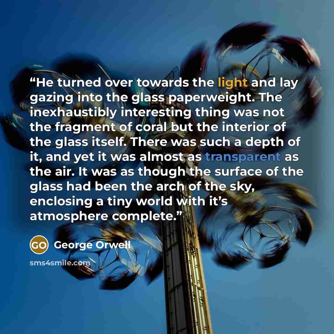 “He turned over towards the light and lay gazing into the glass paperweight. The inexhaustibly interesting thing was not the fragment of coral but the interior of the glass itself. There was such a depth of it, and yet it was almost as transparent as the air. It was as though the surface of the…” quote by George Orwell