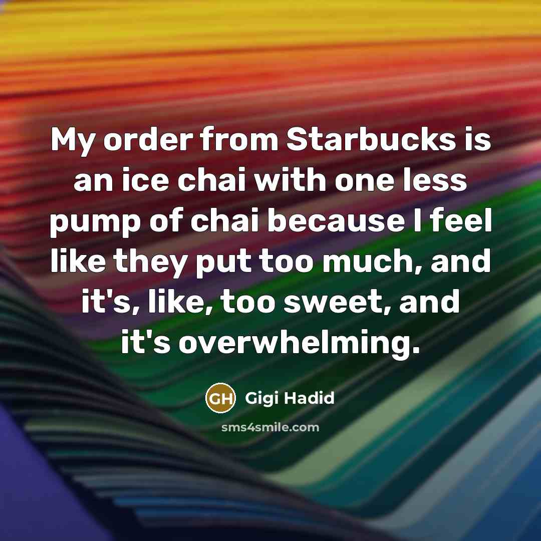 “My order from Starbucks is an ice chai with one less pump of chai because I feel like they put too much, and it's, like, too sweet, and it's overwhelming.” quote by Gigi Hadid