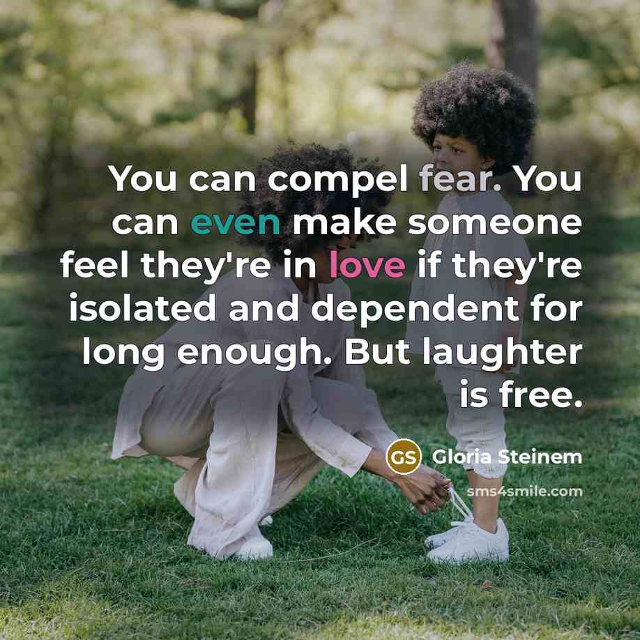 “You can compel fear. You can even make someone feel they're in love if they're isolated and dependent for long enough. But laughter is free.” quote by Gloria Steinem