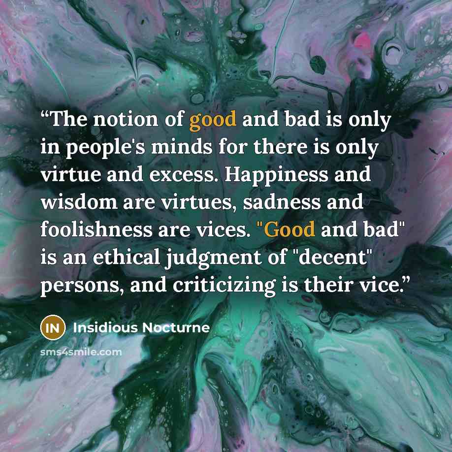 “The notion of good and bad is only in people's minds for there is only virtue and excess. Happiness and wisdom are virtues, sadness and foolishness are vices. "Good and bad" is an ethical judgment of "decent" persons, and criticizing is their vice.” quote by Insidious Nocturne