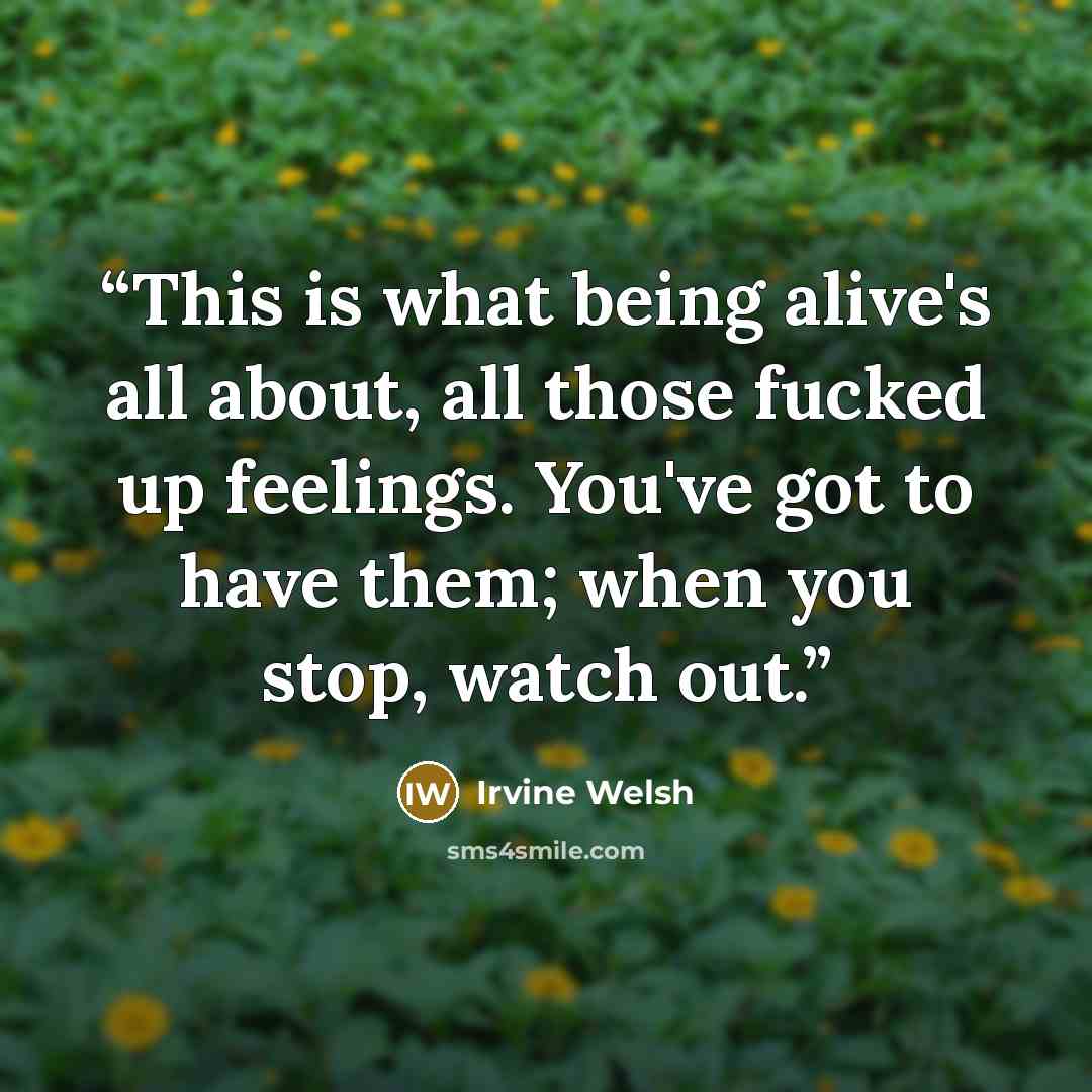 “This is what being alive's all about, all those fucked up feelings. You've got to have them; when you stop, watch out.” quote by Irvine Welsh