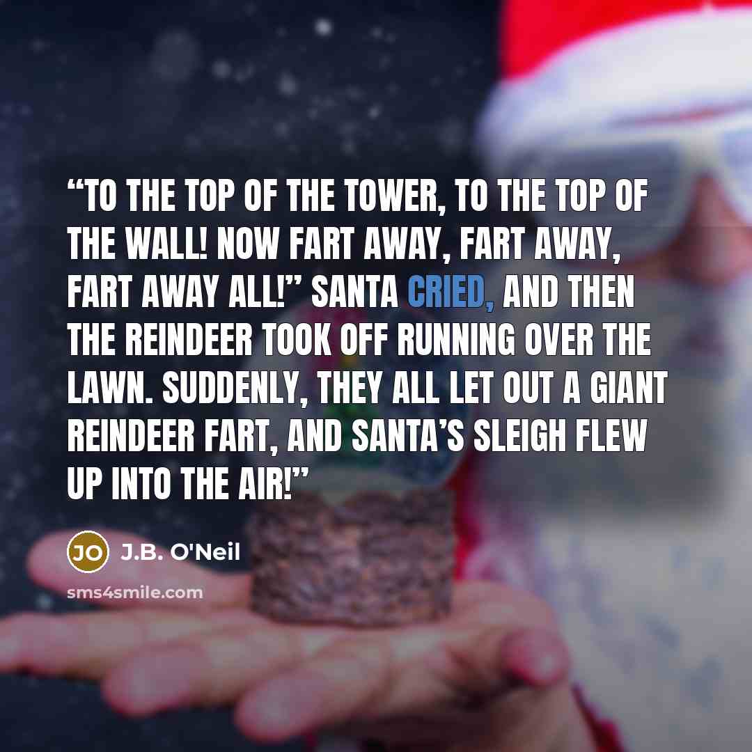 “To the top of the tower, to the top of the wall! Now fart away, fart away, fart away all!” Santa cried, and then the reindeer took off running over the lawn. Suddenly, they all let out a giant reindeer fart, and Santa’s sleigh flew up into the air!” quote by J.B. O'Neil