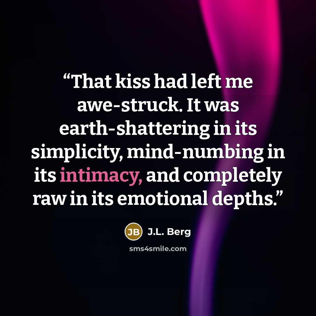 “That kiss had left me awe-struck. It was earth-shattering in its simplicity, mind-numbing in its intimacy, and completely raw in its emotional depths.” quote by J.L. Berg