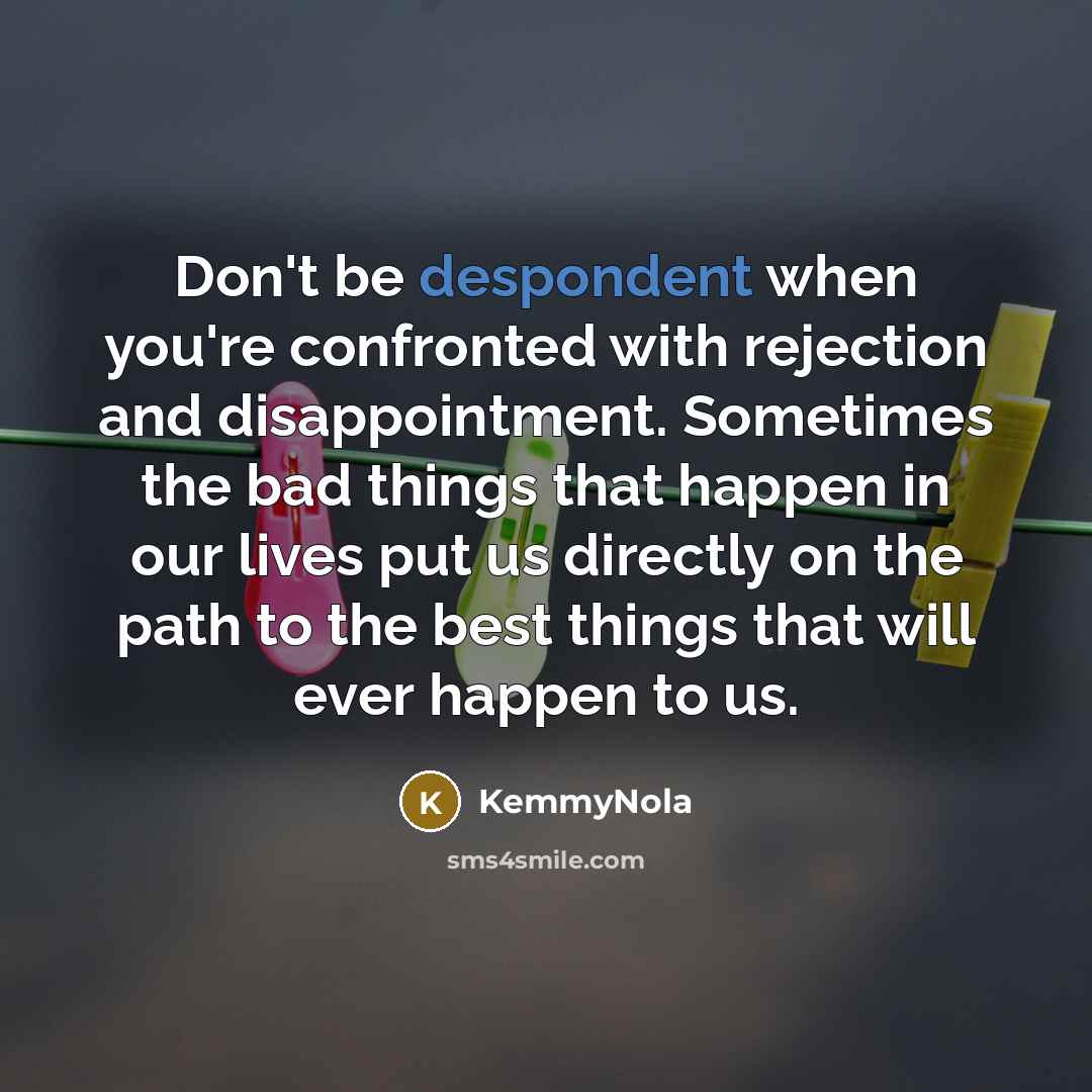 “Don't be despondent when you're confronted with rejection and disappointment. Sometimes the bad things that happen in our lives put us directly on the path to the best things that will ever happen to us.” quote by KemmyNola