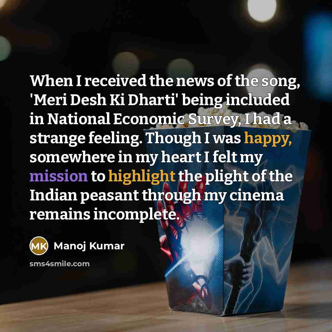 “When I received the news of the song, 'Meri Desh Ki Dharti' being included in National Economic Survey, I had a strange feeling. Though I was happy, somewhere in my heart I felt my mission to highlight the plight of the Indian peasant through my cinema remains incomplete.” quote by Manoj Kumar