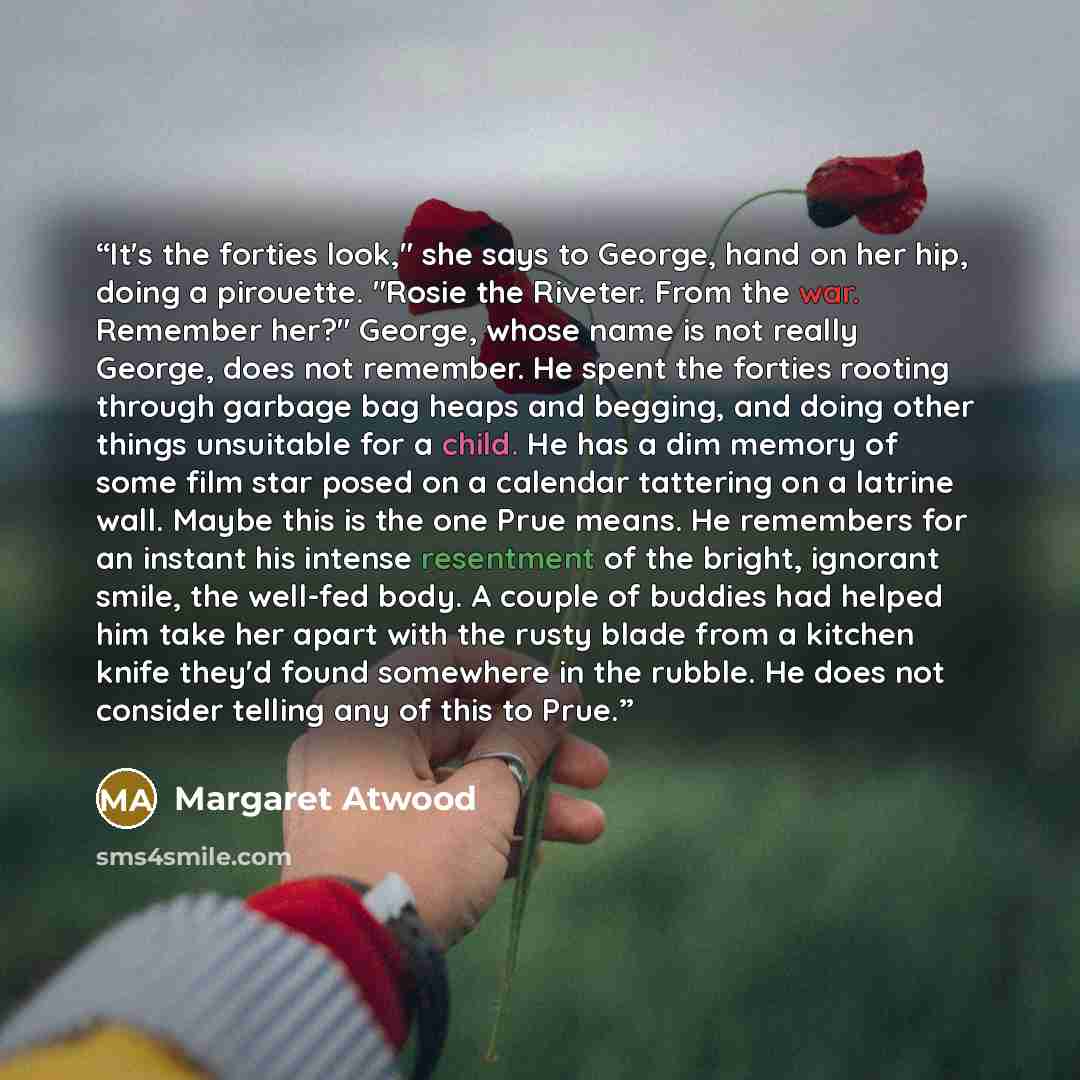 “It's the forties look," she says to George, hand on her hip, doing a pirouette. "Rosie the Riveter. From the war. Remember her?" George, whose name is not really George, does not remember. He spent the forties rooting through garbage bag heaps and begging, and doing other things unsuitable for a…” quote by Margaret Atwood