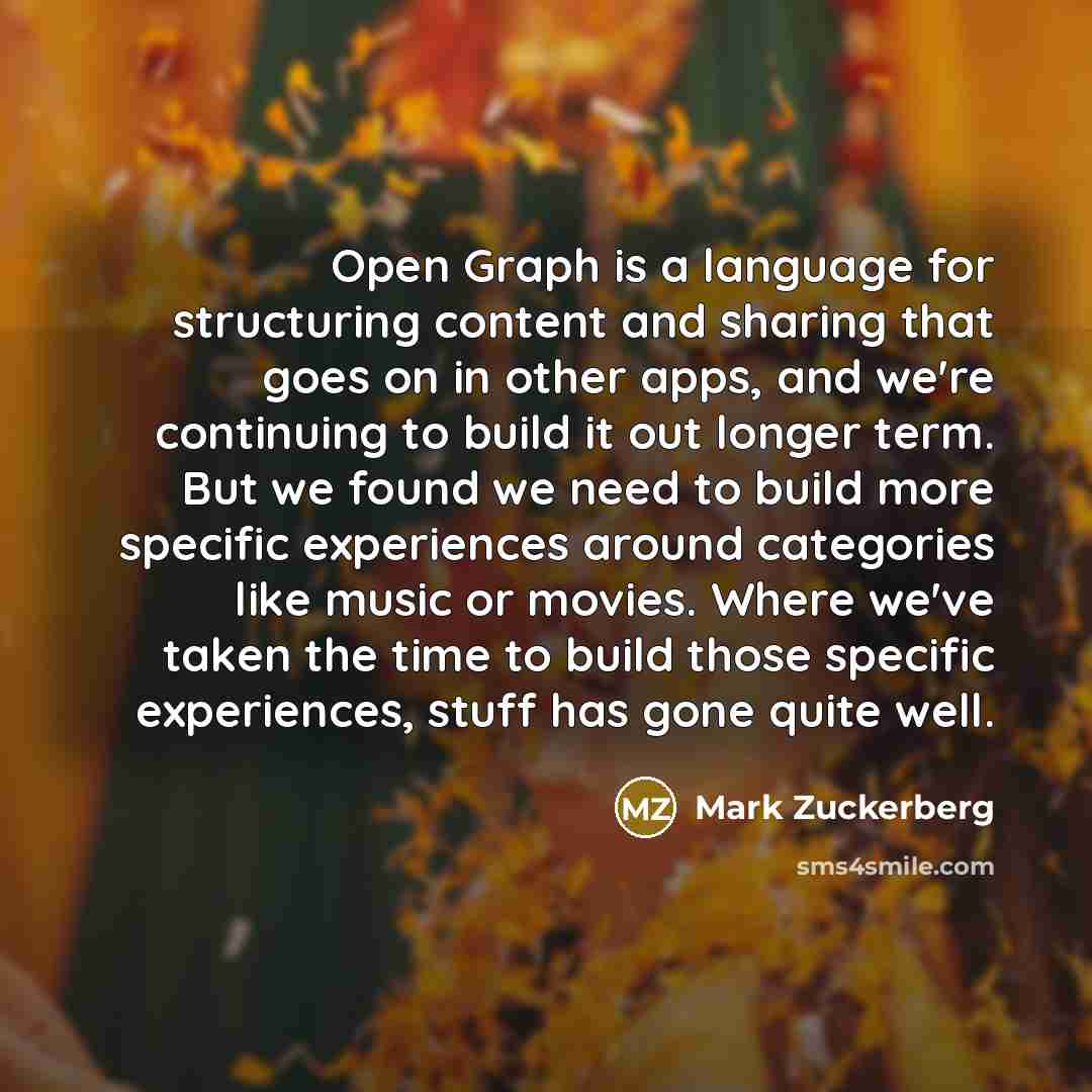 “Open Graph is a language for structuring content and sharing that goes on in other apps, and we're continuing to build it out longer term. But we found we need to build more specific experiences around categories like music or movies. Where we've taken the time to build those specific experiences…” quote by Mark Zuckerberg