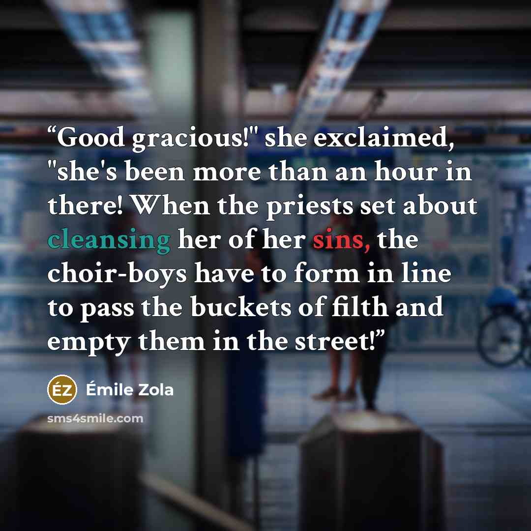 “Good gracious!" she exclaimed, "she's been more than an hour in there! When the priests set about cleansing her of her sins, the choir-boys have to form in line to pass the buckets of filth and empty them in the street!” quote by Émile Zola