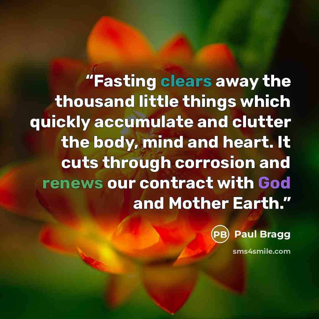 “Fasting clears away the thousand little things which quickly accumulate and clutter the body, mind and heart. It cuts through corrosion and renews our contract with God and Mother Earth.” quote by Paul Bragg