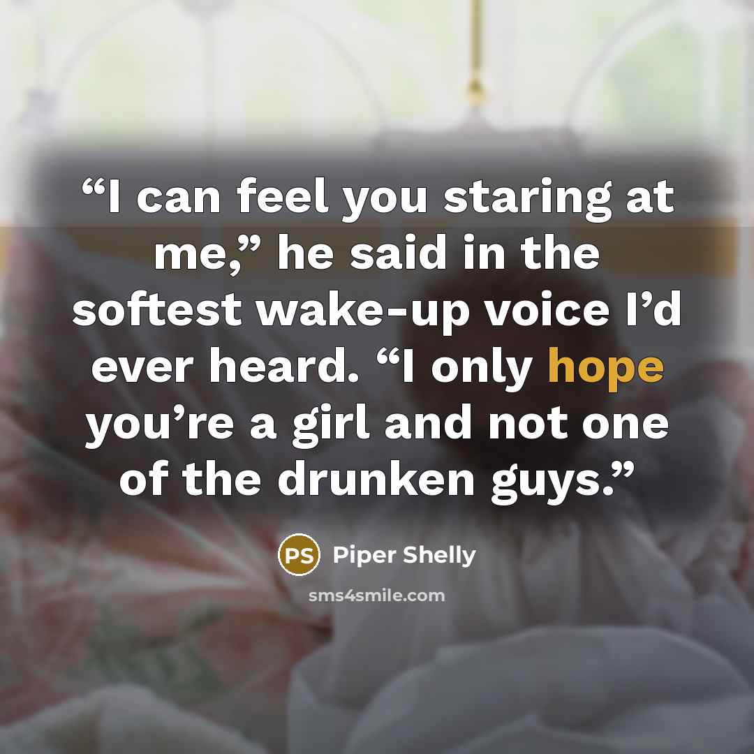 “I can feel you staring at me,” he said in the softest wake-up voice I’d ever heard. “I only hope you’re a girl and not one of the drunken guys.” quote by Piper Shelly